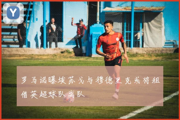 罗马诺曝埃苏戈与穆德里克或将租借英超球队离队