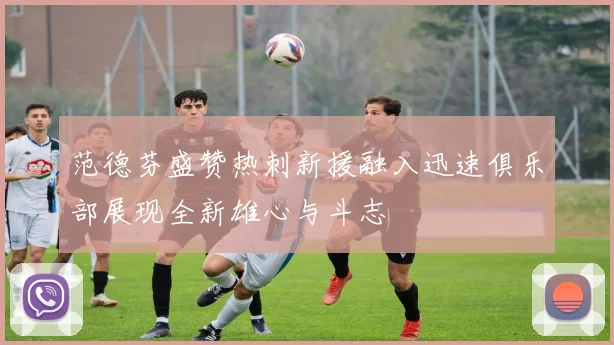 范德芬盛赞热刺新援融入迅速俱乐部展现全新雄心与斗志