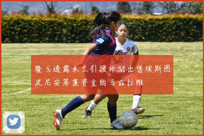 隆戈透露米兰引援计划出售埃斯图皮尼安筹集资金购马兹拉维