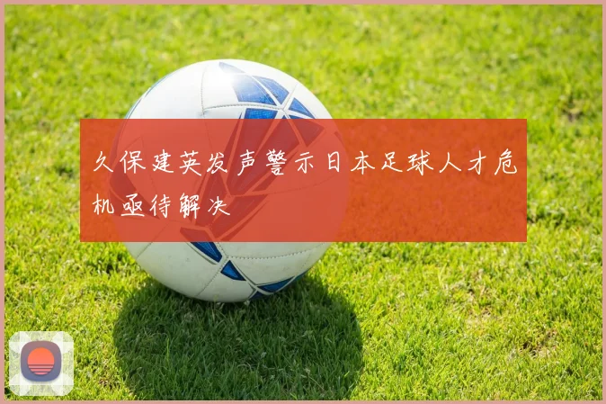 久保建英发声警示日本足球人才危机亟待解决