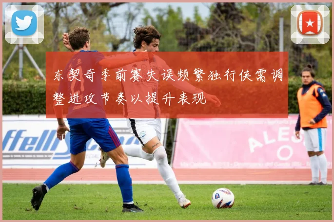 东契奇季前赛失误频繁独行侠需调整进攻节奏以提升表现